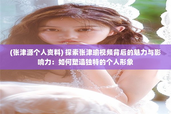 (张津源个人资料) 探索张津瑜视频背后的魅力与影响力：如何塑造独特的个人形象