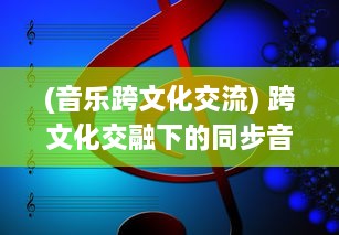 (音乐跨文化交流) 跨文化交融下的同步音律：揭秘全球化时代音乐艺术的和谐共振