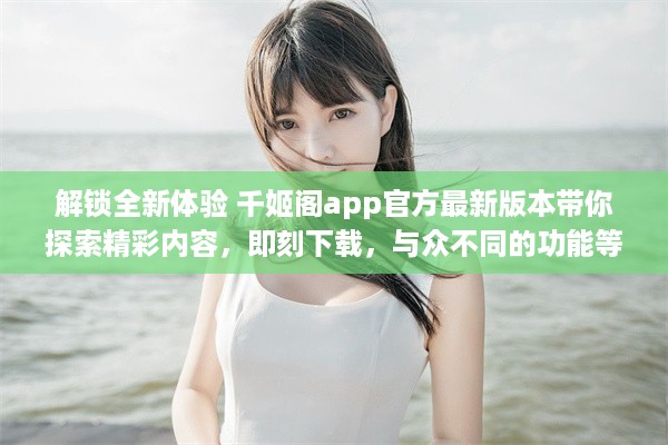 解锁全新体验 千姬阁app官方最新版本带你探索精彩内容，即刻下载，与众不同的功能等你体验