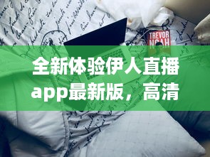 全新体验伊人直播app最新版，高清流畅不卡顿，尽享直播新乐趣 立即更新