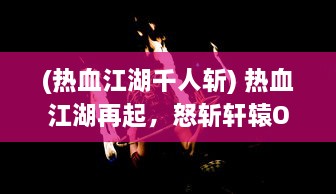 (热血江湖千人斩) 热血江湖再起，怒斩轩辕OL带你探索古代武侠世界的千秋霸业