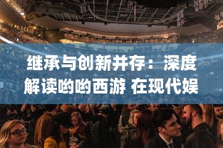 继承与创新并存：深度解读哟哟西游 在现代娱乐文化中的特色魅力与未来发展空间