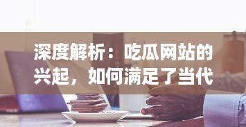 深度解析：吃瓜网站的兴起，如何满足了当代网民对于娱乐信息的无尽需求 v3.4.1下载