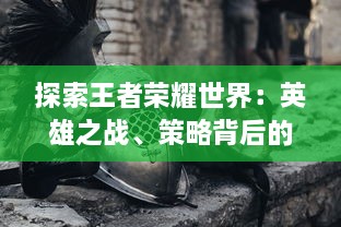 探索王者荣耀世界：英雄之战、策略背后的史诗故事与之结合的深度游戏体验