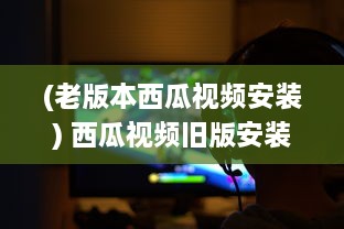 (老版本西瓜视频安装) 西瓜视频旧版安装包究竟有何魅力 挖掘经典版隐藏功能及特点