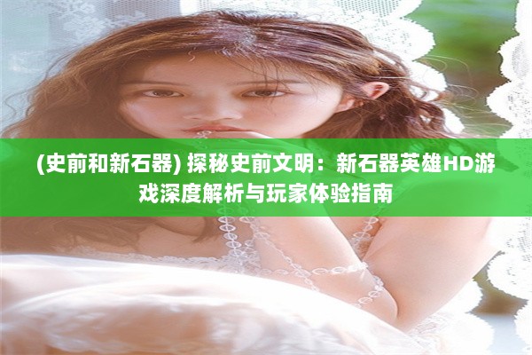 (史前和新石器) 探秘史前文明：新石器英雄HD游戏深度解析与玩家体验指南