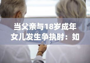 当父亲与18岁成年女儿发生争执时：如何妥善处理并寻求和解的实用指导