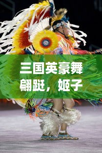 三国英豪舞翩跹，姬子风华揭幕历史长卷，浸淫于姬舞三国的绚丽舞动与神秘魅力