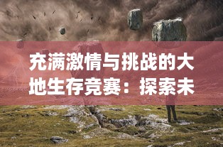 充满激情与挑战的大地生存竞赛：探索未知、拓宽生活边界，逆袭人生的实战之旅