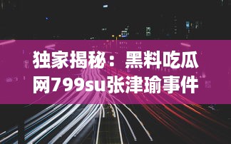 独家揭秘：黑料吃瓜网799su张津瑜事件，深度解析网络炮轰背后的真相