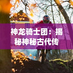 神龙骑士团：揭秘神秘古代传说中的庄严誓言，破解隐藏在史诗冒险之旅的未解之谜