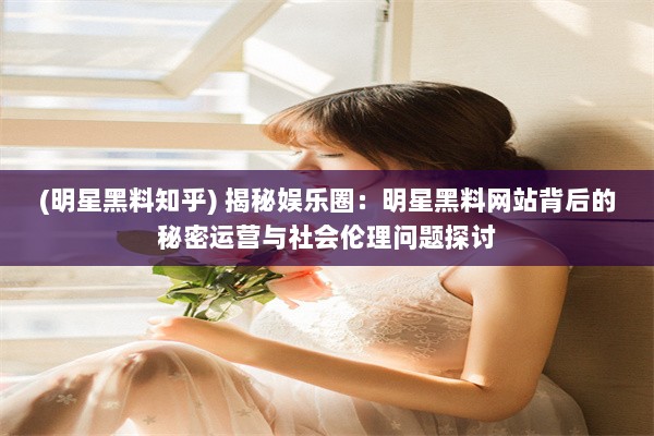 (明星黑料知乎) 揭秘娱乐圈：明星黑料网站背后的秘密运营与社会伦理问题探讨