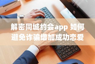 解密同城约会app 如何避免诈骗增加成功恋爱机会 掌握这些关键策略