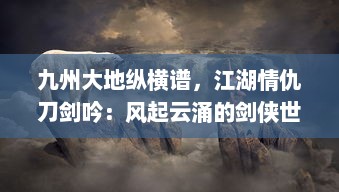 九州大地纵横谱，江湖情仇刀剑吟：风起云涌的剑侠世界与隐秘深情的江湖路