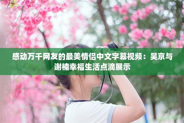 感动万千网友的最美情侣中文字幕视频：吴京与谢楠幸福生活点滴展示