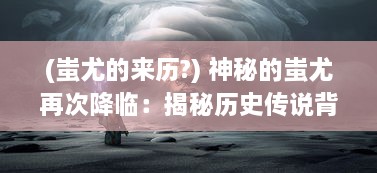 (蚩尤的来历?) 神秘的蚩尤再次降临：揭秘历史传说背后惊人真相