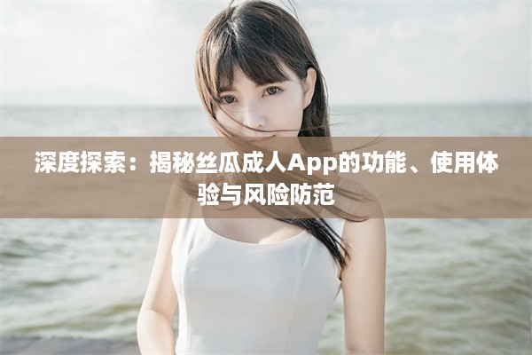 深度探索：揭秘丝瓜成人App的功能、使用体验与风险防范