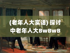 (老年人大实话) 探讨中老年人大BwBwB现象：发生原因、对生活影响及应对策略