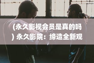 (永久影视会员是真的吗) 永久影院：缔造全新观影体验，享受永不打烊的高质量电影大片