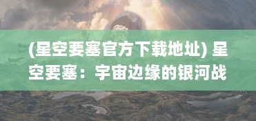 (星空要塞官方下载地址) 星空要塞：宇宙边缘的银河战争与神秘星际文明的探索之旅