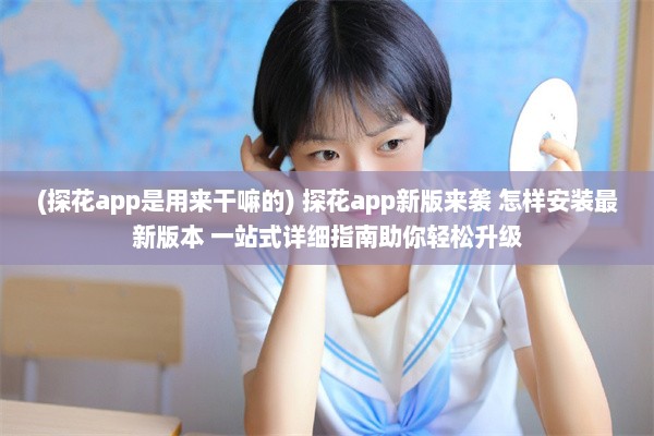 (探花app是用来干嘛的) 探花app新版来袭 怎样安装最新版本 一站式详细指南助你轻松升级