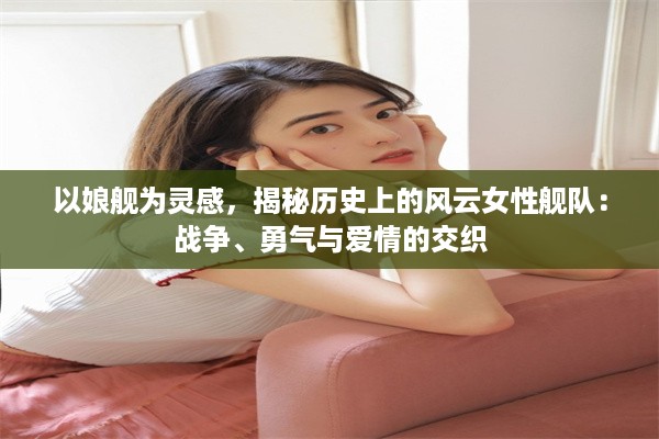 以娘舰为灵感，揭秘历史上的风云女性舰队：战争、勇气与爱情的交织