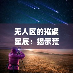 无人区的璀璨星辰：揭示荒芜中生存的玫瑰比夜空闪烁的繁星更引人瞩目多少