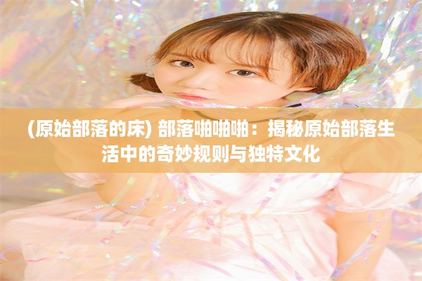 (原始部落的床) 部落啪啪啪：揭秘原始部落生活中的奇妙规则与独特文化