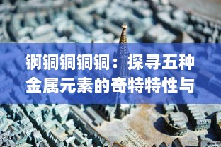 锕铜铜铜铜：探寻五种金属元素的奇特特性与产业应用千年变迁历程