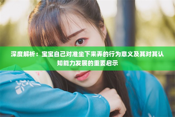 深度解析：宝宝自己对准坐下来弄的行为意义及其对其认知能力发展的重要启示