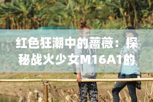 红色狂潮中的蔷薇：探秘战火少女M16A1的勇敢与坚韧 v5.8.2下载