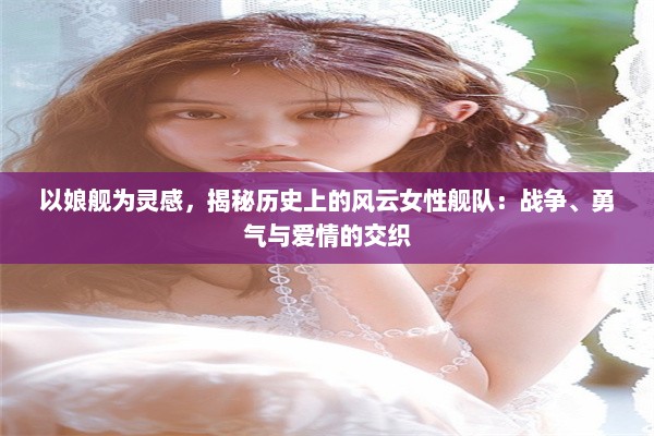 以娘舰为灵感，揭秘历史上的风云女性舰队：战争、勇气与爱情的交织