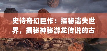 史诗奇幻巨作：探秘遗失世界，揭秘神秘游龙传说的古老传奇与绚丽奇观