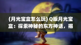 (月光宝盒怎么玩) Q版月光宝盒：探索神秘的东方神话，揭开浪漫童话的神秘面纱