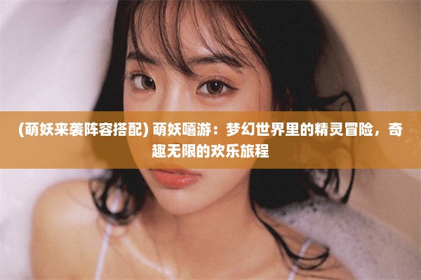 (萌妖来袭阵容搭配) 萌妖嘻游：梦幻世界里的精灵冒险，奇趣无限的欢乐旅程