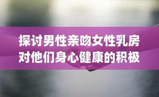 探讨男性亲吻女性乳房对他们身心健康的积极影响和可能的科学好处