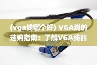 (vga线哪个好) VGA线的选购指南：了解VGA线的参数、品牌以及如何正确使用