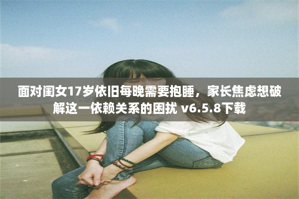 面对闺女17岁依旧每晚需要抱睡，家长焦虑想破解这一依赖关系的困扰 v6.5.8下载