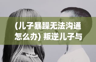 (儿子暴躁无法沟通怎么办) 叛逆儿子与暴躁老妈：亲子关系的矛盾冲撞与和解的心路历程