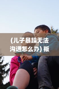 (儿子暴躁无法沟通怎么办) 叛逆儿子与暴躁老妈：亲子关系的矛盾冲撞与和解的心路历程