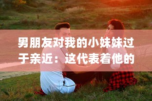 男朋友对我的小妹妹过于亲近：这代表着他的真实感情还是隐藏着某种警示信号? v0.9.4下载