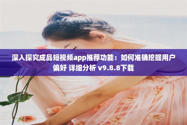 深入探究成品短视频app推荐功能：如何准确挖掘用户偏好 详细分析 v9.8.8下载