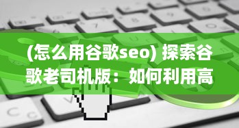 (怎么用谷歌seo) 探索谷歌老司机版：如何利用高级搜索技巧提升网上冲浪效率