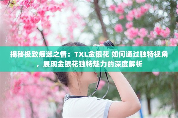 揭秘极致痴迷之情：TXL金银花 如何通过独特视角，展现金银花独特魅力的深度解析