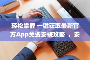 轻松掌握 一键获取最新官方App免费安装攻略  ，安全高效，尽在手中