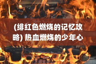 (绯红色燃烧的记忆攻略) 热血燃烧的少年心：盛世瞬间，绯红之境的精彩冒险与激情挑战