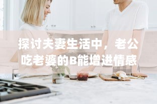 探讨夫妻生活中，老公吃老婆的B能增进情感亲近及其他可能的好处 v3.2.9下载