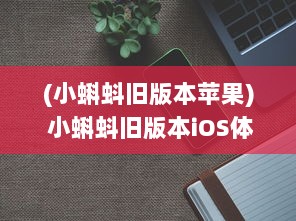 (小蝌蚪旧版本苹果) 小蝌蚪旧版本iOS体验探讨：安全性与功能性是否仍然符合用户需求