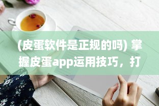 (皮蛋软件是正规的吗) 掌握皮蛋app运用技巧，打造优质用户体验 | 轻松提升操作效率