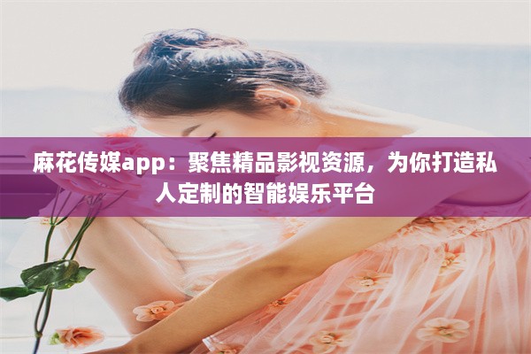 麻花传媒app：聚焦精品影视资源，为你打造私人定制的智能娱乐平台